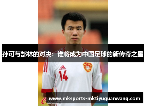 孙可与郜林的对决：谁将成为中国足球的新传奇之星