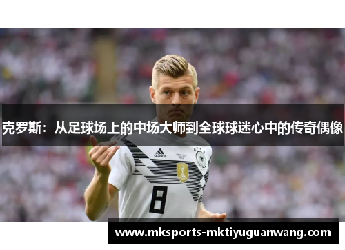 克罗斯：从足球场上的中场大师到全球球迷心中的传奇偶像
